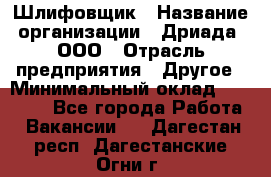 Шлифовщик › Название организации ­ Дриада, ООО › Отрасль предприятия ­ Другое › Минимальный оклад ­ 18 000 - Все города Работа » Вакансии   . Дагестан респ.,Дагестанские Огни г.